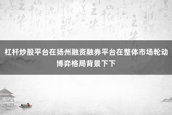 杠杆炒股平台在扬州融资融券平台在整体市场轮动博弈格局背景下下