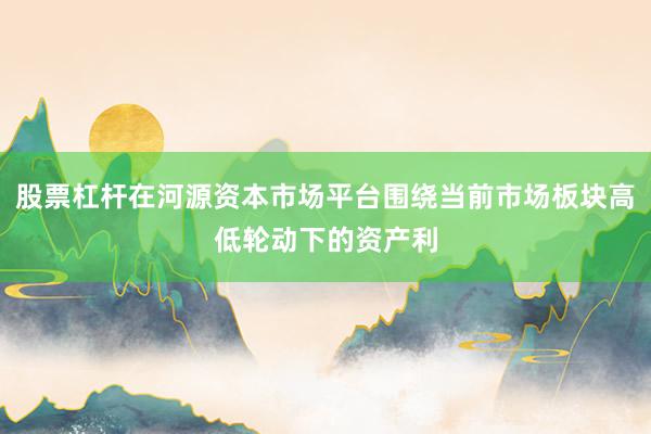 股票杠杆在河源资本市场平台围绕当前市场板块高低轮动下的资产利