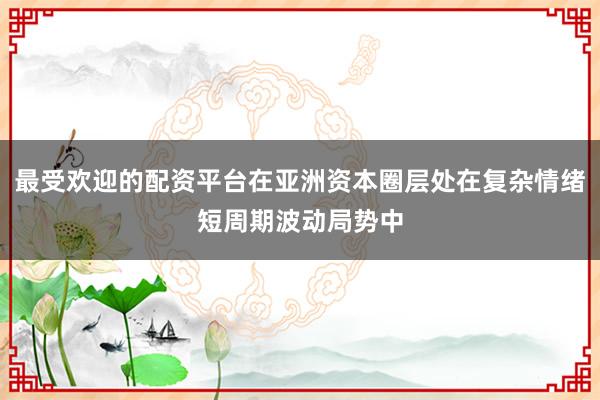 最受欢迎的配资平台在亚洲资本圈层处在复杂情绪短周期波动局势中