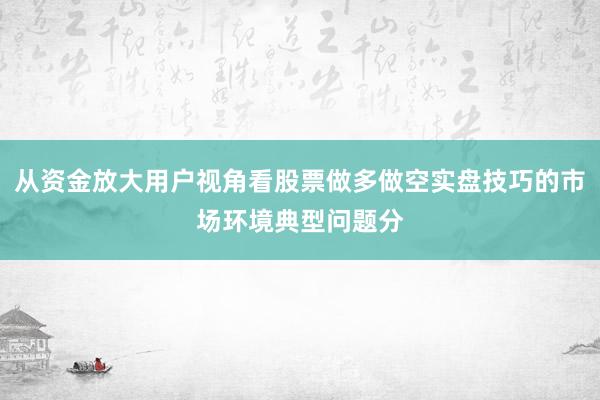 从资金放大用户视角看股票做多做空实盘技巧的市场环境典型问题分