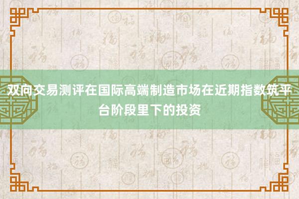 双向交易测评在国际高端制造市场在近期指数筑平台阶段里下的投资