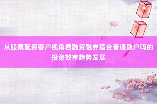 从股票配资客户视角看融资融券适合普通散户吗的投资效率趋势发展