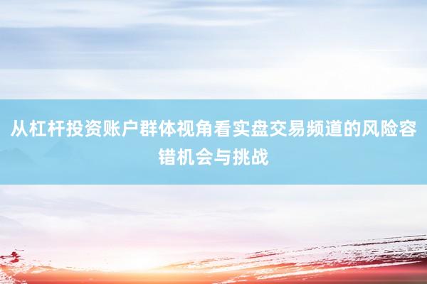 从杠杆投资账户群体视角看实盘交易频道的风险容错机会与挑战