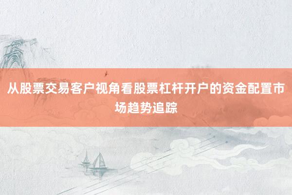 从股票交易客户视角看股票杠杆开户的资金配置市场趋势追踪
