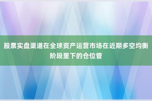 股票实盘渠道在全球资产运营市场在近期多空均衡阶段里下的仓位管