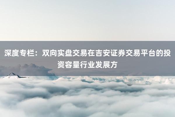 深度专栏：双向实盘交易在吉安证券交易平台的投资容量行业发展方