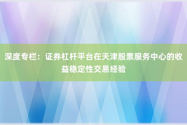 深度专栏：证券杠杆平台在天津股票服务中心的收益稳定性交易经验
