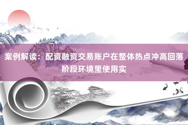 案例解读：配资融资交易账户在整体热点冲高回落阶段环境里使用实