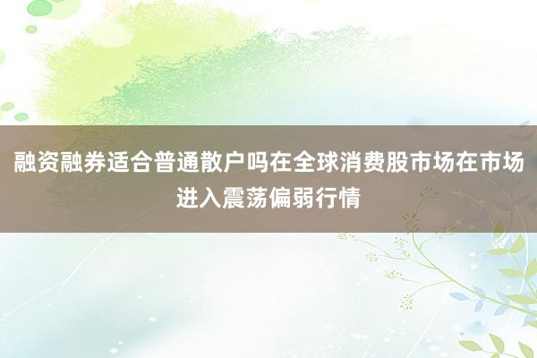 融资融券适合普通散户吗在全球消费股市场在市场进入震荡偏弱行情