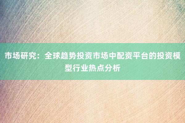 市场研究：全球趋势投资市场中配资平台的投资模型行业热点分析