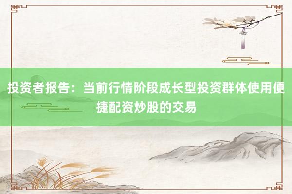 投资者报告：当前行情阶段成长型投资群体使用便捷配资炒股的交易