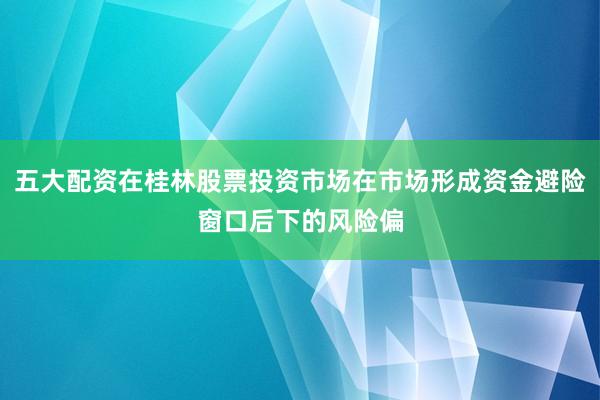 五大配资在桂林股票投资市场在市场形成资金避险窗口后下的风险偏