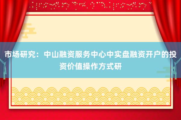 市场研究:中山融资服务中心中实盘融资开户的投资价值操作方式研