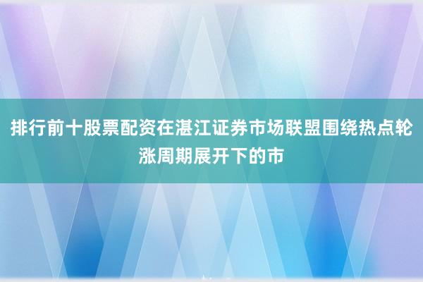 排行前十股票配资在湛江证券市场联盟围绕热点轮涨周期展开下的市