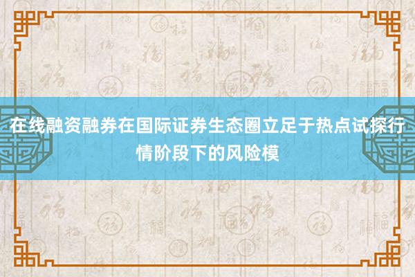 在线融资融券在国际证券生态圈立足于热点试探行情阶段下的风险模