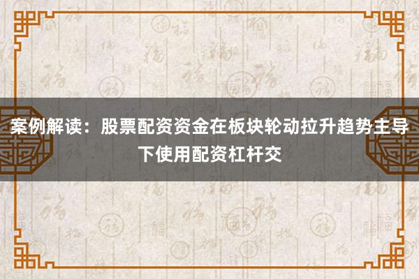 案例解读：股票配资资金在板块轮动拉升趋势主导下使用配资杠杆交
