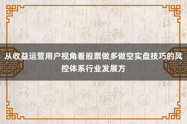 从收益运营用户视角看股票做多做空实盘技巧的风控体系行业发展方