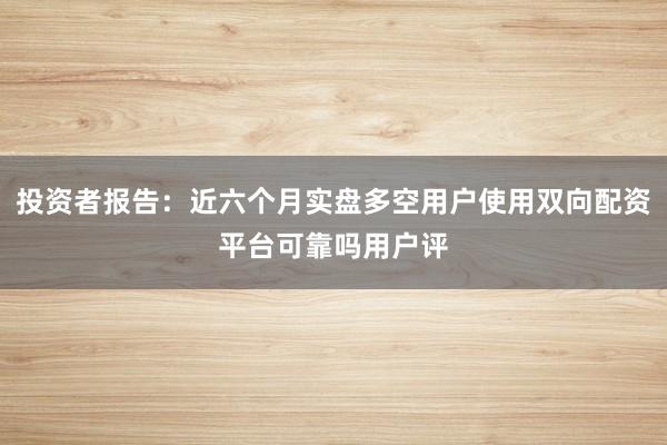 投资者报告：近六个月实盘多空用户使用双向配资平台可靠吗用户评