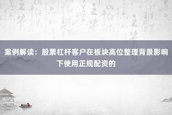 案例解读：股票杠杆客户在板块高位整理背景影响下使用正规配资的