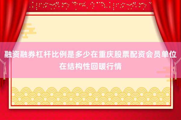 融资融券杠杆比例是多少在重庆股票配资会员单位在结构性回暖行情