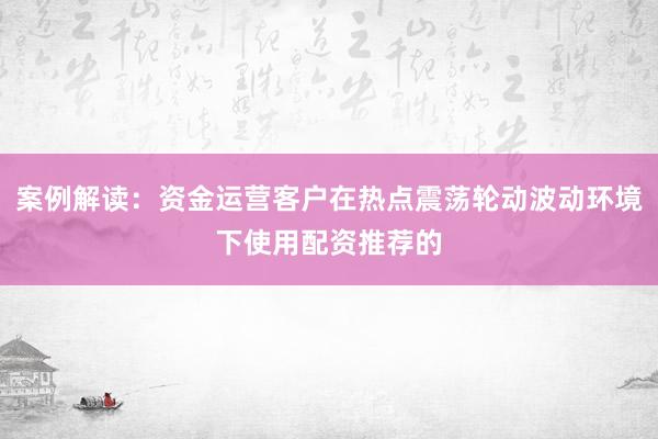 案例解读：资金运营客户在热点震荡轮动波动环境下使用配资推荐的