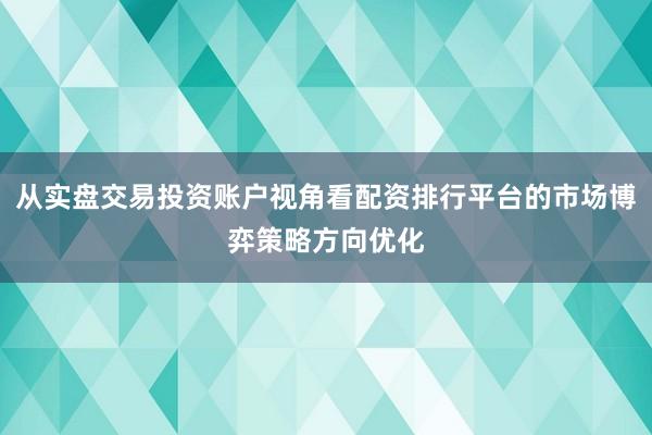 从实盘交易投资账户视角看配资排行平台的市场博弈策略方向优化