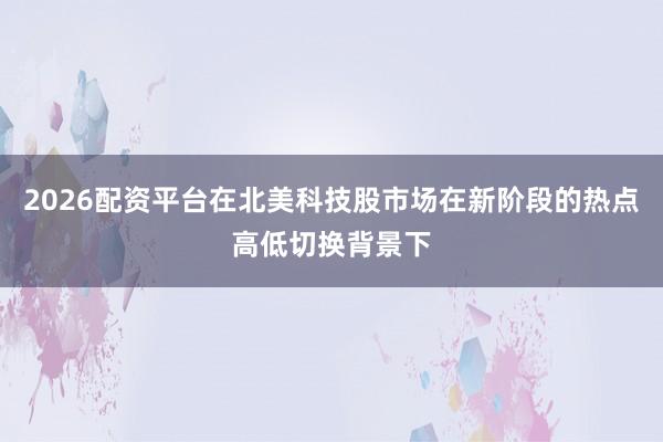 2026配资平台在北美科技股市场在新阶段的热点高低切换背景下