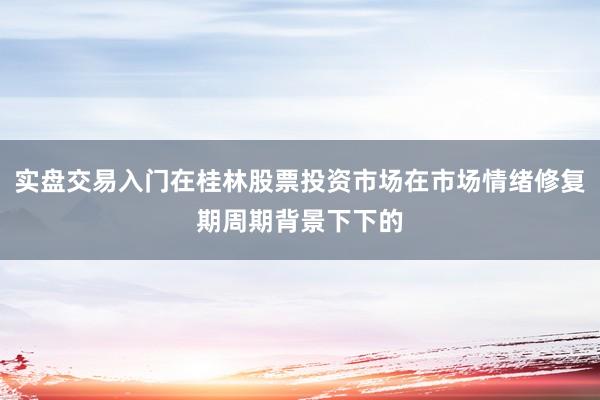实盘交易入门在桂林股票投资市场在市场情绪修复期周期背景下下的