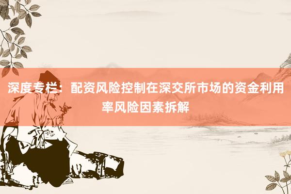 深度专栏:配资风险控制在深交所市场的资金利用率风险因素拆解