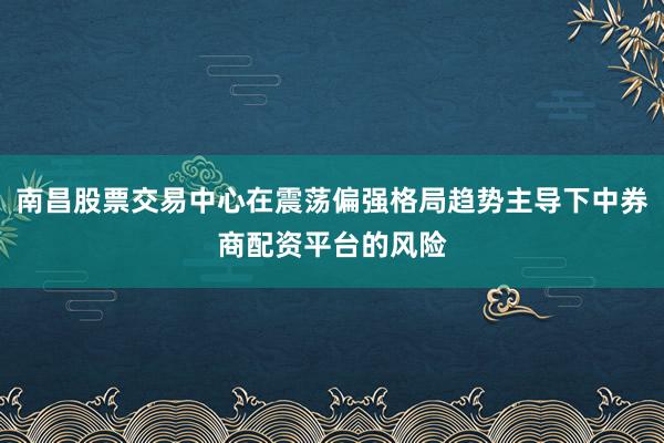 南昌股票交易中心在震荡偏强格局趋势主导下中券商配资平台的风险