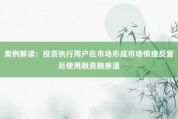案例解读：投资执行用户在市场形成市场情绪反复后使用融资融券适