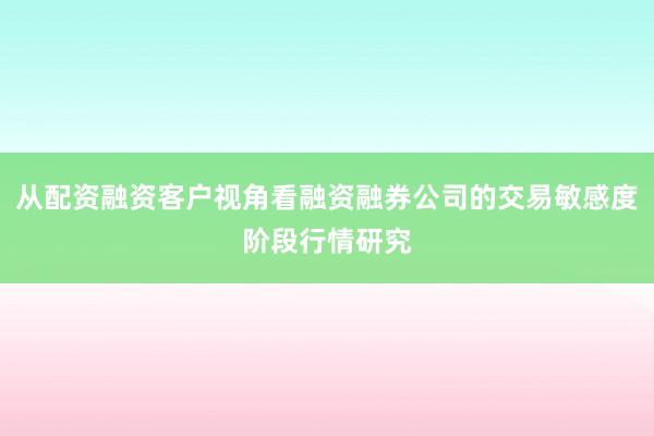 从配资融资客户视角看融资融券公司的交易敏感度阶段行情研究