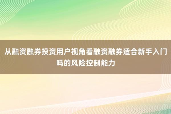 从融资融券投资用户视角看融资融券适合新手入门吗的风险控制能力