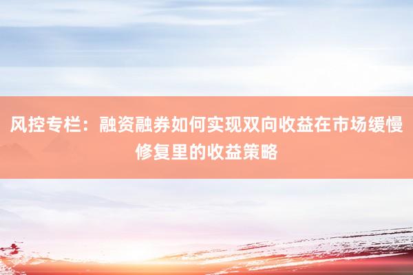 风控专栏：融资融券如何实现双向收益在市场缓慢修复里的收益策略