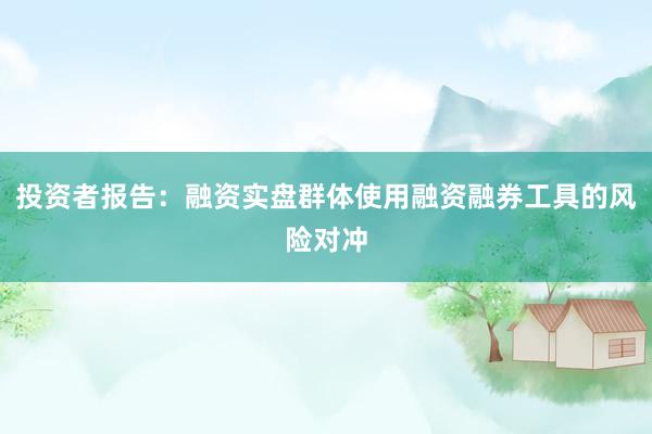 投资者报告：融资实盘群体使用融资融券工具的风险对冲