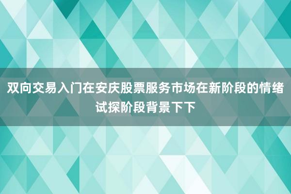 双向交易入门在安庆股票服务市场在新阶段的情绪试探阶段背景下下