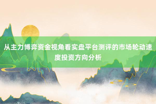 从主力博弈资金视角看实盘平台测评的市场轮动速度投资方向分析