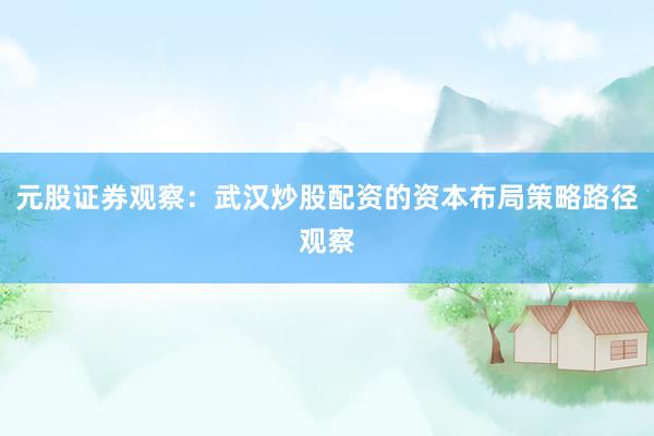 元股证券观察：武汉炒股配资的资本布局策略路径观察