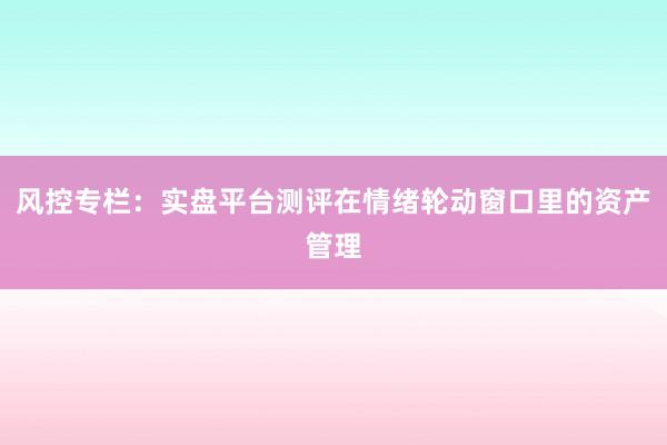 风控专栏：实盘平台测评在情绪轮动窗口里的资产管理