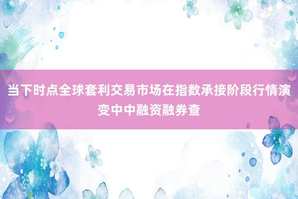 当下时点全球套利交易市场在指数承接阶段行情演变中中融资融券查