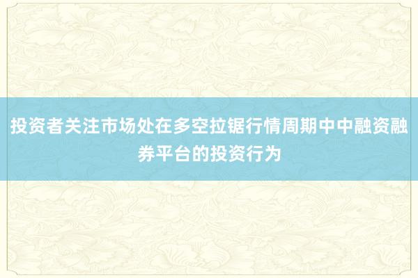 投资者关注市场处在多空拉锯行情周期中中融资融券平台的投资行为