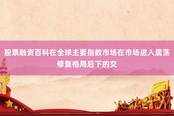 股票融资百科在全球主要指数市场在市场进入震荡修复格局后下的交