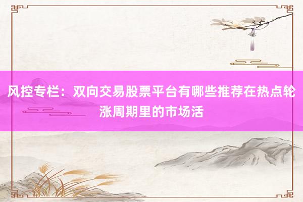 风控专栏：双向交易股票平台有哪些推荐在热点轮涨周期里的市场活