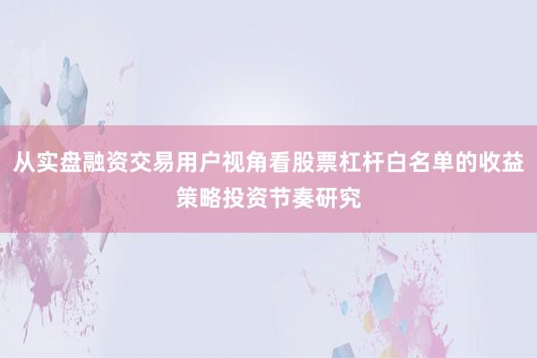 从实盘融资交易用户视角看股票杠杆白名单的收益策略投资节奏研究