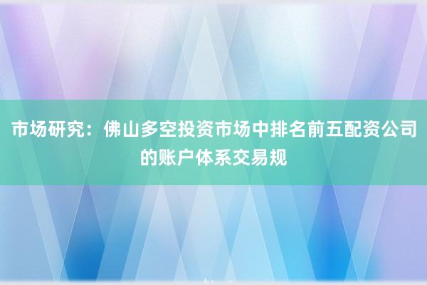市场研究：佛山多空投资市场中排名前五配资公司的账户体系交易规