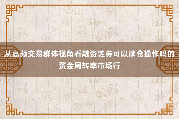从高频交易群体视角看融资融券可以满仓操作吗的资金周转率市场行