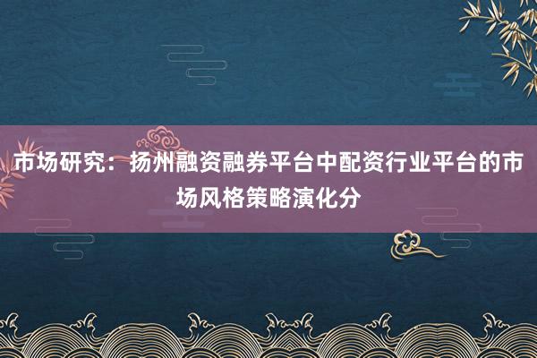 市场研究：扬州融资融券平台中配资行业平台的市场风格策略演化分