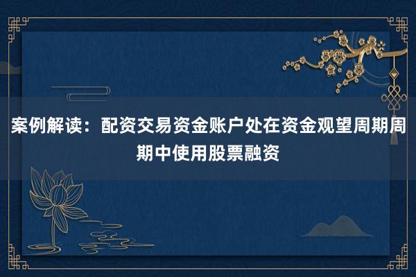 案例解读：配资交易资金账户处在资金观望周期周期中使用股票融资