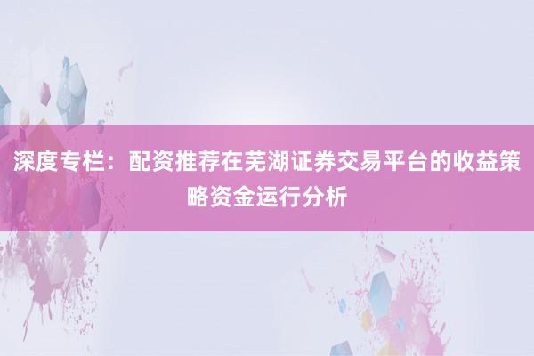 深度专栏：配资推荐在芜湖证券交易平台的收益策略资金运行分析