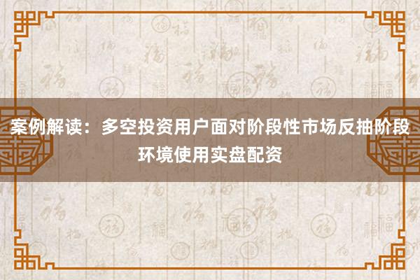 案例解读：多空投资用户面对阶段性市场反抽阶段环境使用实盘配资